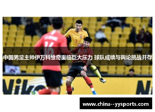 中国男足主帅伊万科维奇面临巨大压力 球队成绩与舆论挑战并存 中国男足主帅伊万科维奇面临巨大压力 球队成绩与舆论挑战并存