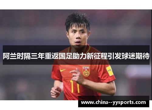阿兰时隔三年重返国足助力新征程引发球迷期待 阿兰时隔三年重返国足助力新征程引发球迷期待