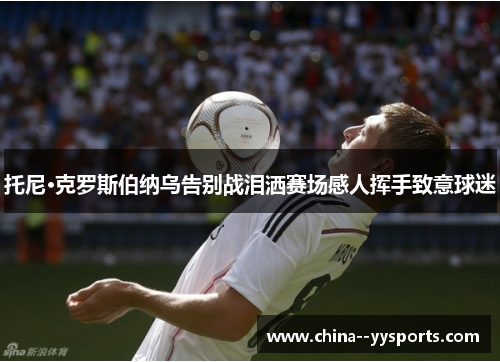 托尼·克罗斯伯纳乌告别战泪洒赛场感人挥手致意球迷 托尼·克罗斯伯纳乌告别战泪洒赛场感人挥手致意球迷